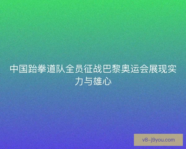 中国跆拳道队全员征战巴黎奥运会展现实力与雄心 中国跆拳道队全员征战巴黎奥运会展现实力与雄心