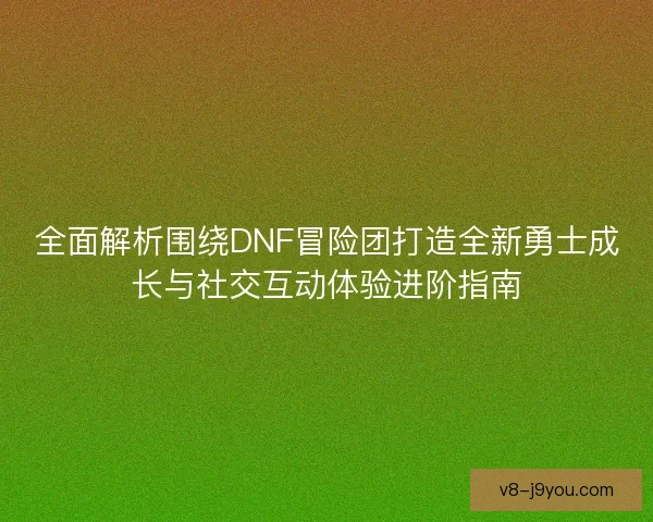 全面解析围绕DNF冒险团打造全新勇士成长与社交互动体验进阶指南