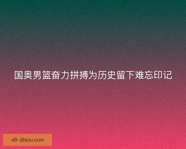 国奥男篮奋力拼搏为历史留下难忘印记 国奥男篮奋力拼搏为历史留下难忘印记