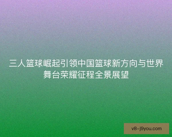三人篮球崛起引领中国篮球新方向与世界舞台荣耀征程全景展望