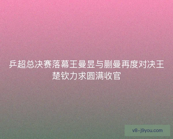 乒超总决赛落幕王曼昱与蒯曼再度对决王楚钦力求圆满收官 乒超总决赛落幕王曼昱与蒯曼再度对决王楚钦力求圆满收官