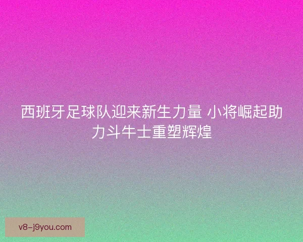 西班牙足球队迎来新生力量 小将崛起助力斗牛士重塑辉煌