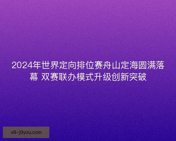 2024年世界定向排位赛舟山定海圆满落幕 双赛联办模式升级创新突破