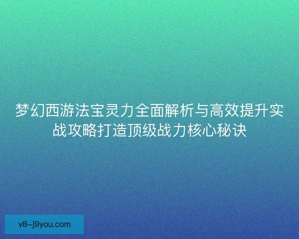 梦幻西游法宝灵力全面解析与高效提升实战攻略打造顶级战力核心秘诀
