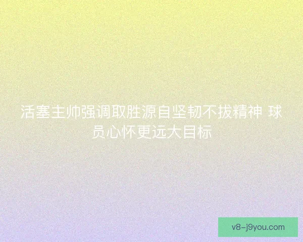 活塞主帅强调取胜源自坚韧不拔精神 球员心怀更远大目标