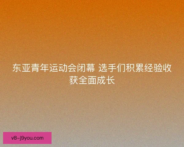 东亚青年运动会闭幕 选手们积累经验收获全面成长