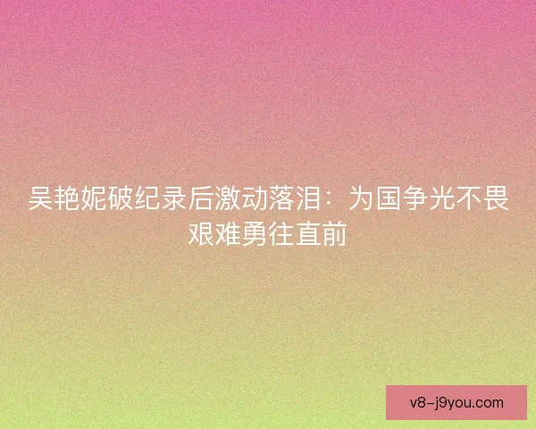 吴艳妮破纪录后激动落泪：为国争光不畏艰难勇往直前